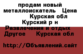   продам новый металлоискатель › Цена ­ 9 000 - Курская обл., Курский р-н Развлечения и отдых » Другое   . Курская обл.